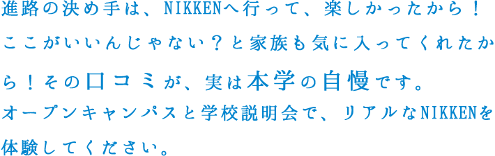 進路の決め⼿は、NIKKENへ⾏って、楽しかったから！ここがいいんじゃない？と家族も気に⼊ってくれたから！その⼝コミが、実は本学の⾃慢です。オープンキャンパスと学校説明会で、リアルなNIKKENを体験してください。