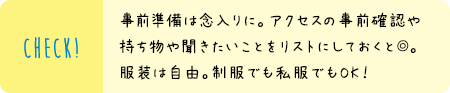 事前準備は念入りに。アクセスの事前確認や持ち物や聞きたいことをリストにしておくと◎。服装は自由。制服でも私服でもOK！