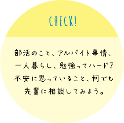 部活のこと、アルバイト事情、一人暮らし、勉強ってハード？不安に思っていること、何でも先輩に相談してみよう。