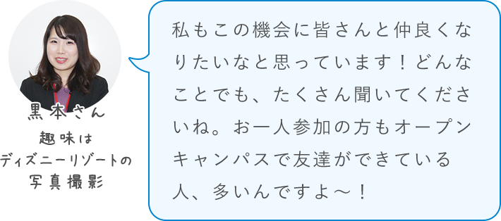 私もこの機会に皆さんと仲良くなりたいなと思っています！どんなことでも、たくさん聞いてくださいね。お一人参加の方もオープンキャンパスで友達ができている人、多いんですよ～！