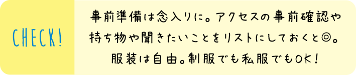 事前準備は念入りに。アクセスの事前確認や持ち物や聞きたいことをリストにしておくと◎。服装は自由。制服でも私服でもOK！