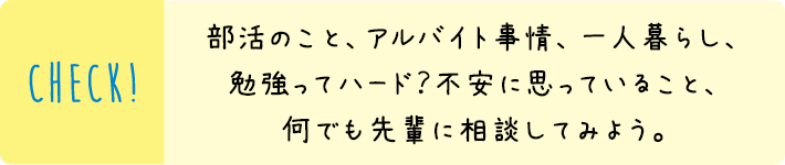 部活のこと、アルバイト事情、一人暮らし、勉強ってハード？不安に思っていること、何でも先輩に相談してみよう。