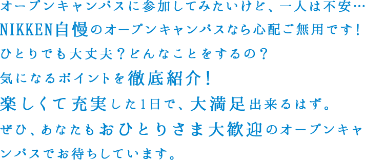 オープンキャンパスに参加してみたいけど、一人は不安…NIKKEN自慢のオープンキャンパスなら心配ご無用です！ひとりでも大丈夫？どんなことをするの？気になるポイントを徹底紹介！楽しくて充実した1日で、大満足出来るはず。ぜひ、あなたもおひとりさま大歓迎のオープンキャンパスでお待ちしています。