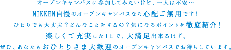 オープンキャンパスに参加してみたいけど、一人は不安…NIKKEN自慢のオープンキャンパスなら心配ご無用です！ひとりでも大丈夫？どんなことをするの？気になるポイントを徹底紹介！楽しくて充実した1日で、大満足出来るはず。ぜひ、あなたもおひとりさま大歓迎のオープンキャンパスでお待ちしています。