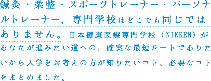 鍼灸・柔整・医療秘書専⾨学校はどこでも同じではありません。⽇本健康医療専⾨学校（NIKKEN）があなたが進みたい道への、確実な最短ルートでありたいから⼊学をお考えの⽅が知りたいコト、必要なコトをまとめました。