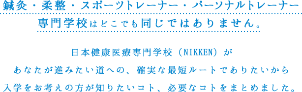 鍼灸・柔整・医療秘書専⾨学校はどこでも同じではありません。⽇本健康医療専⾨学校（NIKKEN）があなたが進みたい道への、確実な最短ルートでありたいから⼊学をお考えの⽅が知りたいコト、必要なコトをまとめました。