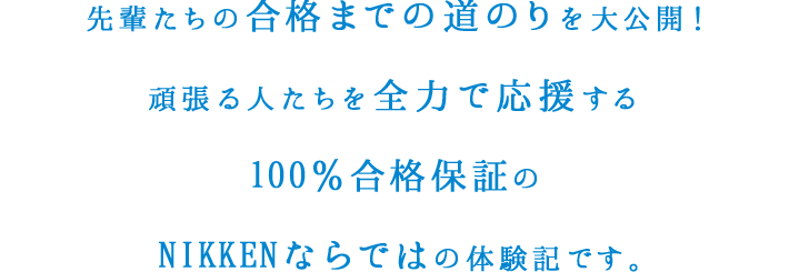 先輩たちの合格までの道のりを大公開！頑張る人たちを全力で應援する100％合格保証のNIKKENならではの体験記です。