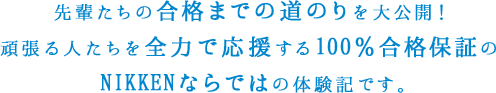 先輩たちの合格までの道のりを大公開！頑張る人たちを全力で應援する100％合格保証のNIKKENならではの体験記です。