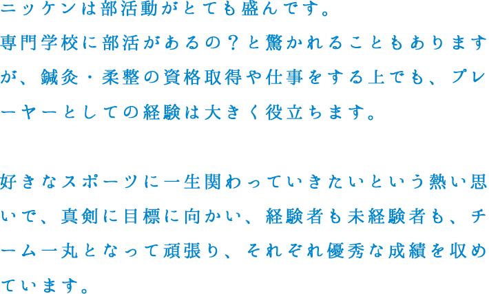 ニッケンは部活動がとても盛んです。専門学校に部活があるの？と驚かれることもありますが、鍼灸・柔整の資格取得や仕事をする上でも、プレーヤーとしての経験は大きく役立ちます。好きなスポーツに一生関わっていきたいという熱い思いで、真剣に目標に向かい、経験者も未経験者も、チーム一丸となって頑張り、それぞれ優秀な成績を収めています。