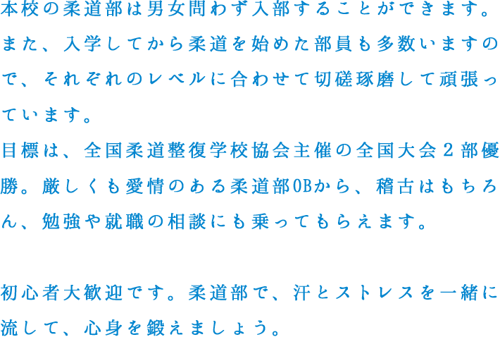 本校の柔道部は男女問わず入部することができます。また、入学してから柔道を始めた部員も多数いますので、それぞれのレベルに合わせて切磋琢磨して頑張っています。目標は、全国柔道整復学校協会主催の全国大会２部優勝。厳しくも愛情のある柔道部OBから、稽古はもちろん、勉強や就職の相談にも乗ってもらえます。初心者大歓迎です。柔道部で、汗とストレスを一緒に流して、心身を鍛えましょう。