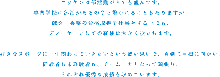 ニッケンは部活動がとても盛んです。専門学校に部活があるの？と驚かれることもありますが、鍼灸・柔整の資格取得や仕事をする上でも、プレーヤーとしての経験は大きく役立ちます。好きなスポーツに一生関わっていきたいという熱い思いで、真剣に目標に向かい、経験者も未経験者も、チーム一丸となって頑張り、それぞれ優秀な成績を収めています。