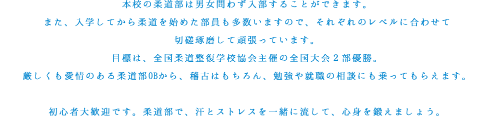 本校の柔道部は男女問わず入部することができます。また、入学してから柔道を始めた部員も多数いますので、それぞれのレベルに合わせて切磋琢磨して頑張っています。目標は、全国柔道整復学校協会主催の全国大会２部優勝。厳しくも愛情のある柔道部OBから、稽古はもちろん、勉強や就職の相談にも乗ってもらえます。初心者大歓迎です。柔道部で、汗とストレスを一緒に流して、心身を鍛えましょう。