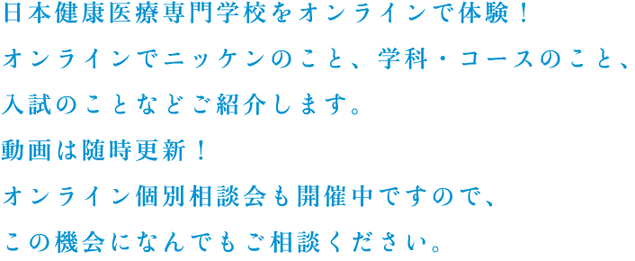 日本健康医療専門学校をオンラインで体験！オンラインでニッケンのこと、学科・コースのこと、入試のことなどご紹介します。動画は随時更新！オンライン個別相談会も開催中ですので、この機会になんでもご相談ください。