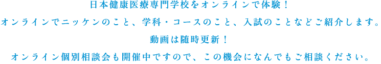 日本健康医療専門学校をオンラインで体験！オンラインでニッケンのこと、学科・コースのこと、入試のことなどご紹介します。動画は随時更新！オンライン個別相談会も開催中ですので、この機会になんでもご相談ください。