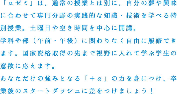 「αゼミ」は、通常の授業とは別に、自分の夢や興味に合わせて専門分野の実践的な知識・技術を学べる特別授業。土曜日や空き時間を中心に開講。学科や部（午前・午後）に関わりなく自由に履修できます。国家資格取得の先まで視野に入れて学ぶ学生の意欲に応えます。あなただけの強みとなる「＋α」の力を身につけ、卒業後のスタートダッシュに差をつけましょう！