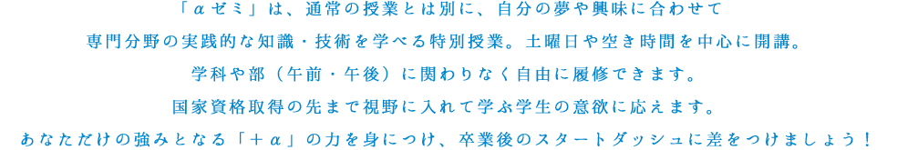 「αゼミ」は、通常の授業とは別に、自分の夢や興味に合わせて専門分野の実践的な知識・技術を学べる特別授業。土曜日や空き時間を中心に開講。学科や部（午前・午後）に関わりなく自由に履修できます。国家資格取得の先まで視野に入れて学ぶ学生の意欲に応えます。あなただけの強みとなる「＋α」の力を身につけ、卒業後のスタートダッシュに差をつけましょう！