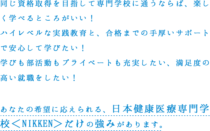 同じ資格取得を目指して専門学校に通うならば、楽しく学べるところがいい！ハイレベルな実践教育と、合格までの手厚いサポートで安心して学びたい！学びも部活動もプライベートも充実したい、満足度の高い就職をしたい！あなたの希望に応えられる、日本健康医療専門学校＜NIKKEN＞だけの強みがあります。