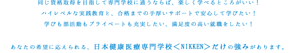 同じ資格取得を目指して専門学校に通うならば、楽しく学べるところがいい！ハイレベルな実践教育と、合格までの手厚いサポートで安心して学びたい！学びも部活動もプライベートも充実したい、満足度の高い就職をしたい！あなたの希望に応えられる、日本健康医療専門学校＜NIKKEN＞だけの強みがあります。